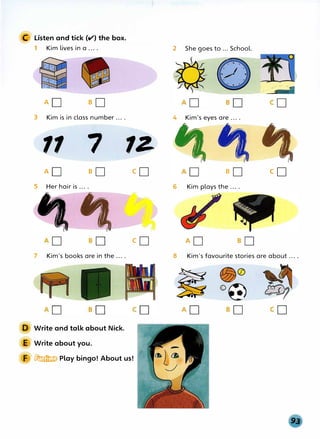 C Listen and tick (v') the box.
1 Kim lives in a ... .
AD so
3 Kim is in class number ... .
11 7
AD so
5 Her hair is ... .
7 Kim's books are in the ... .
Write and talk about Nick.
Write about you.
1Z
co
I
co
� Play bingo! About us!
2 She goes to ... School.
4 Kim's eyes are ... .
I
so
6 Kim plays the ... .
·---�--
I
co
8 Kim's favourite stories are about ... .
�
�
 