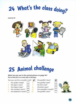 24 What's the class doing?
Learner B
25 Animal challenge
What can you see in the animal picture on page 54?
Put a tick (v') or a cross (K) in the box.
Can you see the crocodile's tail? � the giraffe's face? 00
1 the spider's body? D 6 the giraffe's feet? D
2 the tiger's nose? D 7 the fish's tail? D
3 the hippo's legs? D 8 the bird's eyes? D
4 the monkey's arms? D 9 the crocodile's mouth? D
5 the elephant's head? D 10 the giraffe's ears? D
 