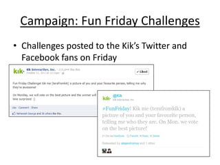 Campaign: Fun Friday Challenges
• Challenges posted to the Kik’s Twitter and
  Facebook fans on Friday
 