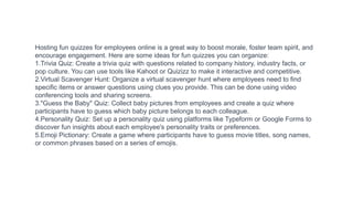 Hosting fun quizzes for employees online is a great way to boost morale, foster team spirit, and
encourage engagement. Here are some ideas for fun quizzes you can organize:
1.Trivia Quiz: Create a trivia quiz with questions related to company history, industry facts, or
pop culture. You can use tools like Kahoot or Quizizz to make it interactive and competitive.
2.Virtual Scavenger Hunt: Organize a virtual scavenger hunt where employees need to find
specific items or answer questions using clues you provide. This can be done using video
conferencing tools and sharing screens.
3."Guess the Baby" Quiz: Collect baby pictures from employees and create a quiz where
participants have to guess which baby picture belongs to each colleague.
4.Personality Quiz: Set up a personality quiz using platforms like Typeform or Google Forms to
discover fun insights about each employee's personality traits or preferences.
5.Emoji Pictionary: Create a game where participants have to guess movie titles, song names,
or common phrases based on a series of emojis.
 