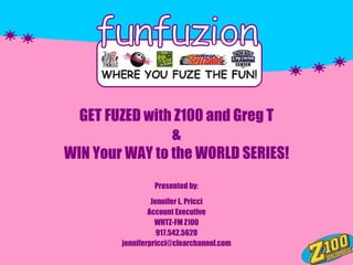 GET FUZED with Z100 and Greg T
                &
WIN Your WAY to the WORLD SERIES!
                 Presented by:
                 Jennifer L. Pricci
                Account Executive
                  WHTZ-FM Z100
                   917.542.5620
        jenniferpricci@clearchannel.com
 