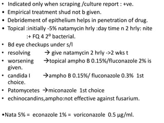 • Indicated only when scraping /culture report : +ve.
• Empirical treatment shud not b given.
• Debridement of epithelium helps in penetration of drug.
• Topical :initially -5% natamycin hrly :day time n 2 hrly: nite
:+ FQ 4 2⁰ bacterial.
• Bd eye checkups under s/l
• resolving  give natamycin 2 hrly ->2 wks t
• worsening topical ampho B 0.15%/fluconazole 2% is
given.
• candida I ampho B 0.15%/ fluconazole 0.3% 1st
choice.
• Patomycetes miconazole 1st choice
• echinocandins,ampho:not effective against fusarium.
•Nata 5% = econazole 1% = voriconazole 0.5 µg/ml.
 