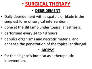 • SURGICAL THERAPY
• DEBRIDEMENT
• Daily debridement with a spatula or blade is the
simplest form of surgical intervention .
• done at the slit lamp under topical anesthesia.
• performed every 24 to 48 hours
• debulks organisms and necrotic material and
enhance the penetration of the topical antifungal.
• BIOPSY
• for the diagnosis but also as a therapeutic
intervention.
 