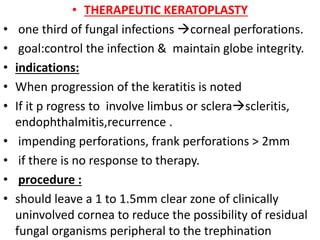 • THERAPEUTIC KERATOPLASTY
• one third of fungal infections corneal perforations.
• goal:control the infection & maintain globe integrity.
• indications:
• When progression of the keratitis is noted
• If it p rogress to involve limbus or sclerascleritis,
endophthalmitis,recurrence .
• impending perforations, frank perforations > 2mm
• if there is no response to therapy.
• procedure :
• should leave a 1 to 1.5mm clear zone of clinically
uninvolved cornea to reduce the possibility of residual
fungal organisms peripheral to the trephination
 