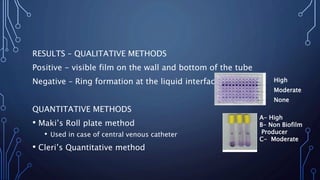 RESULTS – QUALITATIVE METHODS
Positive - visible film on the wall and bottom of the tube
Negative – Ring formation at the liquid interface
QUANTITATIVE METHODS
• Maki’s Roll plate method
• Used in case of central venous catheter
• Cleri’s Quantitative method
A- High
B- Non Biofilm
Producer
C- Moderate
High
Moderate
None
 