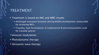 TREATMENT
• Treatment is based on MIC and MBC results
• Antifungal resistance increases during biofilm development, measurable
by increasing MICs
• Triazoles, lipid formulations of amphotericin B and echinocandins used
for Candida species
• Immune modulation
• Photodynamic therapy
• Ultrasonic wave therapy
 