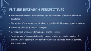 FUTURE RESEARCH PERSPECTIVES
• More reliable methods for detection and measurement of biofilms should be
developed
• Elucidation of the genes specifically expressed by biofilm-associated organisms
• Evaluation of various control strategies
• Development of improved imaging of biofilms in situ
• Development of improved clinically relevant in vitro and in vivo models of
biofilms under specific in vivo conditions such as flow rate, nutrient content,
and temperature
 