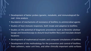 • Development of better probes (genetic, metabolic, and immunological) for
real- time analysis
• Elucidation of mechanisms of resistance of biofilms to antimicrobial agents
• Studies of host immune responses, both innate and adaptive to biofilms
• Studies on the potential of diagnostic procedures such as Broncho-alveloar
lavage and bronchoscopy to disturb local biofilm flora and inoculate distant
locations
• Development of mathematical models and computer simulations of biofilms
• Development of the methodology for the prevention and control of biofilms
from catheters, water unit lines, and other clinically important solid surfaces
 