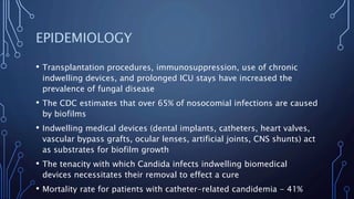 EPIDEMIOLOGY
• Transplantation procedures, immunosuppression, use of chronic
indwelling devices, and prolonged ICU stays have increased the
prevalence of fungal disease
• The CDC estimates that over 65% of nosocomial infections are caused
by biofilms
• Indwelling medical devices (dental implants, catheters, heart valves,
vascular bypass grafts, ocular lenses, artificial joints, CNS shunts) act
as substrates for biofilm growth
• The tenacity with which Candida infects indwelling biomedical
devices necessitates their removal to effect a cure
• Mortality rate for patients with catheter-related candidemia - 41%
 