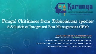 Fungal Chitinases from Trichoderma species:
A Solution of Integrated Pest Management (IPM)
AMAL DHIVAHAR S, RAMESH SIVA R
DEPARTMENT OF BIOTECHNOLOGY,
SCHOOL OF AGRICULTURE AND BIOSCIENCES,
KARUNYA INSTITUTE OF TECHNOLOGYAND SCIENCES,
COIMBATORE – 641 114, TAMIL NADU, INDIA.
 