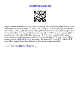 Fungal Contamination
Fungal contamination of food usually occurs accidentally, but it could occur purposefully as an act
of bioterror or biological warfare. The potent acute toxicity and chemical stability of mycotoxins
aflatoxin B1 (AFB1), and T–2 toxin make them apt to be weaponized for bioterrorism [3]. Cereals
represent one of the most important dietary items around the world. Cereals are very susceptible to
fungal attacks while in the field and during storage [4]. T–2 toxin is a member of the fungal
metabolites known as trichothecene mycotoxin. The major attribute of T–2 toxin is that it inhibit
protein synthesis which is followed by a secondary disruption of DNA and RNA synthesis. T–2
toxin affects the actively dividing cells such as those lining the gastrointestinal
... Get more on HelpWriting.net ...
 