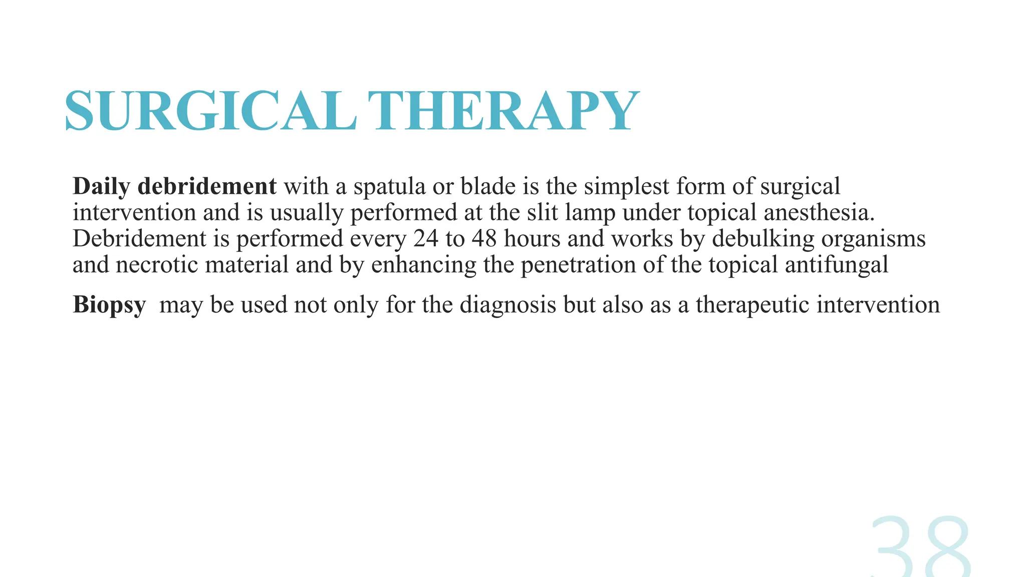 SURGICALTHERAPY
Daily debridement with a spatula or blade is the simplest form of surgical
intervention and is usually performed at the slit lamp under topical anesthesia.
Debridement is performed every 24 to 48 hours and works by debulking organisms
and necrotic material and by enhancing the penetration of the topical antifungal
Biopsy may be used not only for the diagnosis but also as a therapeutic intervention
 