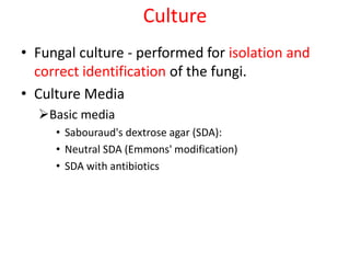 Culture
• Fungal culture - performed for isolation and
correct identification of the fungi.
• Culture Media
Basic media
• Sabouraud's dextrose agar (SDA):
• Neutral SDA (Emmons' modification)
• SDA with antibiotics
 