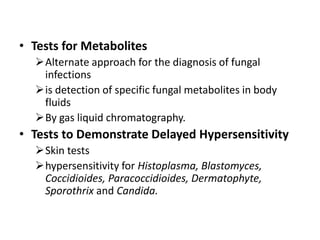 • Tests for Metabolites
Alternate approach for the diagnosis of fungal
infections
is detection of specific fungal metabolites in body
fluids
By gas liquid chromatography.
• Tests to Demonstrate Delayed Hypersensitivity
Skin tests
hypersensitivity for Histoplasma, Blastomyces,
Coccidioides, Paracoccidioides, Dermatophyte,
Sporothrix and Candida.
 