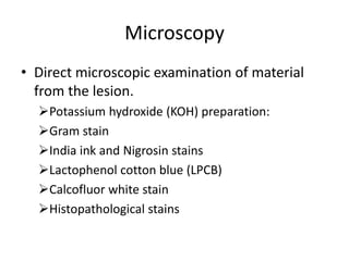 Microscopy
• Direct microscopic examination of material
from the lesion.
Potassium hydroxide (KOH) preparation:
Gram stain
India ink and Nigrosin stains
Lactophenol cotton blue (LPCB)
Calcofluor white stain
Histopathological stains
 