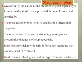  Give an early indication of the presence of yeast especially if
from normally sterile tissue provided the sample collected
aseptically,
 The presence of hyphea helps in establishing differential
diagnosis.
 The observation of capsule surrounding yeast gives a
presumptive diagnosis of cryptococcosis.
 It provides physician with early information regarding the
possible need of treatment.
 Guide the microbiologist about the type of culture media used.
Direct examination
 