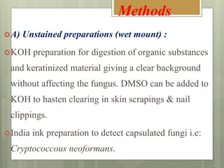 A) Unstained preparations (wet mount) :
KOH preparation for digestion of organic substances
and keratinized material giving a clear background
without affecting the fungus. DMSO can be added to
KOH to hasten clearing in skin scrapings & nail
clippings.
India ink preparation to detect capsulated fungi i.e:
Cryptococcous neoformans.
Methods
 