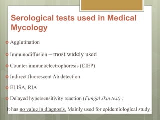 Serological tests used in Medical
Mycology
 Agglutination
 Immunodiffusion – most widely used
 Counter immunoelectrophoresis (CIEP)
 Indirect fluorescent Ab detection
 ELISA, RIA
 Delayed hypersensitivity reaction (Fungal skin test) :
It has no value in diagnosis. Mainly used for epidemiological study
 