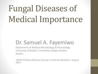 Fungal Diseases of
Medical Importance
Dr. Samuel A. Fayemiwo
Department of Medical Microbiology & Parasitology
University of Ibadan / University College Hospital
Ibadan.
WACP Primary Revision Course in Internal Medicine August
2017
 