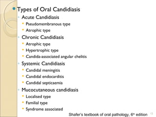 Types of Oral Candidiasis
◦ Acute Candidiasis
 Pseudomembranous type
 Atrophic type
◦ Chronic Candidiasis
 Atrophic type
 Hypertrophic type
 Candida-associated angular chelitis
◦ Systemic Candidiasis
 Candidal meningitis
 Candidal endocarditis
 Candidal septicaemia
◦ Mucocutaneous candidiasis
 Localised type
 Familial type
 Syndrome associated
12
Shafer’s textbook of oral pathology, 6th
edition
 