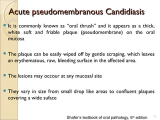 Acute pseudomembranous CandidiasisAcute pseudomembranous Candidiasis
 It is commonly known as “oral thrush” and it appears as a thick,
white soft and friable plaque (pseudomembrane) on the oral
mucosa
 The plaque can be easily wiped off by gentle scraping, which leaves
an erythematous, raw, bleeding surface in the affected area.
 The lesions may occour at any mucosal site
 They vary in size from small drop like areas to confluent plaques
covering a wide suface
13
Shafer’s textbook of oral pathology, 6th
edition
 