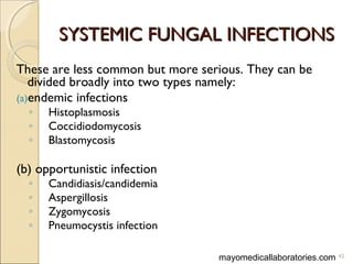 SYSTEMIC FUNGAL INFECTIONSSYSTEMIC FUNGAL INFECTIONS
These are less common but more serious. They can be
divided broadly into two types namely:
(a)endemic infections
◦ Histoplasmosis
◦ Coccidiodomycosis
◦ Blastomycosis
(b) opportunistic infection
◦ Candidiasis/candidemia
◦ Aspergillosis
◦ Zygomycosis
◦ Pneumocystis infection
42mayomedicallaboratories.com
 