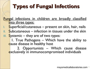 Types of Fungal InfectionsTypes of Fungal Infections
Fungal infections in children are broadly classified
into three types:
I. Superficial/cutaneous – present on skin, hair, nails
II. Subcutaneous – infection in tissues under the skin
III. Systemic – they are of two types:
1. True Pathogens – Which have the ability to
cause disease in healthy host
2. Opportunists – Which cause disease
exclusively in immunocompromised individuals
mayomedicallaboratories.com 6
 