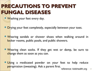 PRECAUTIONS TO PREVENTPRECAUTIONS TO PREVENT
FUNGAL DISEASESFUNGAL DISEASES
 Washing your feet every day.
 Drying your feet completely, especially between your toes.
 Wearing sandals or shower shoes when walking around in
locker rooms, public pools, and public showers.
 Wearing clean socks. If they get wet or damp, be sure to
change them as soon as you can.
 Using a medicated powder on your feet to help reduce
perspiration (sweating). Ask a parent first.
reference: kidshealth.org 63
 