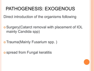 PATHOGENESIS: EXOGENOUS
Direct introduction of the organisms following
 Surgery(Catarct removal with placement of IOL
mainly Candida spp)
 Trauma(Mainly Fusarium spp. )
 spread from Fungal keratitis
 