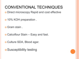 CONVENTIONAL TECHNIQUES
 Direct microscopy Rapid and cost effective
 10% KOH preparation .
 Gram stain .
 Calcoflour Stain – Easy and fast.
 Culture SDA, Blood agar.
Susceptibility testing
 