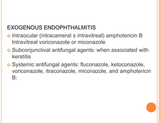 EXOGENOUS ENDOPHTHALMITIS
 Intraocular (intracameral ± intravitreal) amphotericin B
Intravitreal voriconazole or miconazole
 Subconjunctival antifungal agents: when associated with
keratitis
 Systemic antifungal agents: fluconazole, ketoconazole,
voriconazole, itraconazole, miconazole, and amphotericin
B:
 