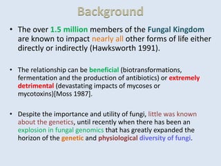 Background
• The over 1.5 million members of the Fungal Kingdom
are known to impact nearly all other forms of life either
directly or indirectly (Hawksworth 1991).
• The relationship can be beneficial (biotransformations,
fermentation and the production of antibiotics) or extremely
detrimental (devastating impacts of mycoses or
mycotoxins)[Moss 1987].
• Despite the importance and utility of fungi, little was known
about the genetics, until recently when there has been an
explosion in fungal genomics that has greatly expanded the
horizon of the genetic and physiological diversity of fungi.
 