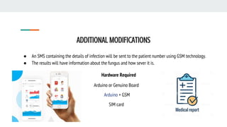 ADDITIONAL MODIFICATIONS
● An SMS containing the details of infection will be sent to the patient number using GSM technology.
● The results will have information about the fungus and how sever it is.
Hardware Required
Arduino or Genuino Board
Arduino + GSM
SIM card
 