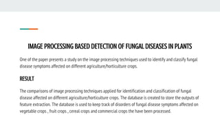 IMAGE PROCESSING BASED DETECTION OF FUNGAL DISEASES IN PLANTS
One of the paper presents a study on the image processing techniques used to identify and classify fungal
disease symptoms affected on different agriculture/horticulture crops.
RESULT
The comparisons of image processing techniques applied for identification and classification of fungal
disease affected on different agriculture/horticulture crops. The database is created to store the outputs of
feature extraction. The database is used to keep track of disorders of fungal disease symptoms affected on
vegetable crops , fruit crops , cereal crops and commercial crops the have been processed.
 