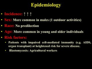 Epidemiology
•   Incidence: ↑ ↑ ↑
•   Sex: More common in males (1 outdoor activities)
•   Race: No predilection
•   Age: More common in young and older individuals
•   Risk factors:
    • Patients with impaired cell-mediated immunity (e.g. AIDS,
      organ transplant) at heightened risk for severe disease.
    • Blastomycosis: Agricultural workers
 