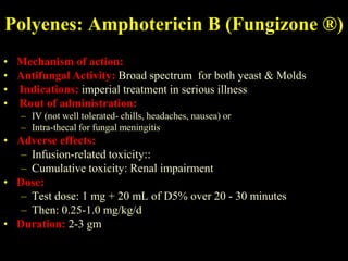 Polyenes: Amphotericin B (Fungizone ®)
• Mechanism of action:
• Antifungal Activity: Broad spectrum for both yeast & Molds
• Indications: imperial treatment in serious illness
• Rout of administration:
   – IV (not well tolerated- chills, headaches, nausea) or
   – Intra-thecal for fungal meningitis
• Adverse effects:
   – Infusion-related toxicity::
   – Cumulative toxicity: Renal impairment
• Dose:
   – Test dose: 1 mg + 20 mL of D5% over 20 - 30 minutes
   – Then: 0.25-1.0 mg/kg/d
• Duration: 2-3 gm
 