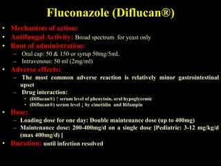 Fluconazole (Diflucan®)
• Mechanism of action:
• Antifungal Activity: Broad spectrum for yeast only
• Rout of administration:
   – Oral cap: 50 & 150 or syrup 50mg/5mL
   – Intravenous: 50 ml (2mg/ml)
• Adverse effects:
   – The most common adverse reaction is relatively minor gastrointestinal
     upset
   – Drug interaction:
       • (Diflucan®) ↑ serum level of phenytoin, oral hypoglycemic
       • (Diflucan®) serum level ↓ by cimetidin and Rifampin
• Dose:
   – Loading dose for one day: Double maintenance dose (up to 400mg)
   – Maintenance dose: 200-400mg/d on a single dose [Pediatric: 3-12 mg/kg/d
     (max 400mg/d) ]
• Duration: until infection resolved
 