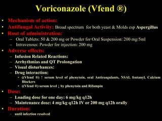 Voriconazole (Vfend ®)
• Mechanism of action:
• Antifungal Activity: Broad spectrum for both yeast & Molds esp Aspergillus
• Rout of administration:
   – Oral Tablets: 50 & 200 mg or Powder for Oral Suspension: 200 mg/5ml
   – Intravenous: Powder for injection: 200 mg
• Adverse effects:
   –   Infusion Related Reactions:
   –   Arrhythmias and QT Prolongation
   –   Visual disturbances:
   –   Drug interaction:
        • ((Vfend ®) ↑ serum level of phenytoin, oral Anticoagulants, NSAI, fentanyl, Calcium
          Blockers
        • ((Vfend ®) serum level ↓ by phenytoin and Rifampin
• Dose:
   – Loading dose for one day: 6 mg/kg q12h
   – Maintenance dose: 4 mg/kg q12h IV or 200 mg q12h orally
• Duration:
   – until infection resolved
 