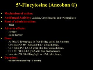 5’-Flucytosine (Ancobon ®)
• Mechanism of action:
• Antifungal Activity: Candida, Cryptococcus and ?Aspergillosis
• Rout of administration:
   – Oral
• Adverse effects:
   – Hepatic
   – Bone marrow
• Dose:
   –   A: PO: 50-150mg/kg/d in four divided doses. for 3 months
   –   C:>50kg:PO: 50-150mg/kg/d in 4 divided doses.
   –   C: < 50kg :PO: 1.5-4.5 g/m2 /d in four divided doses.
   –   C: < 50: PO:1.5-4.5 g/m2 /d in four divided doses.
   –   Neonate: PO: 50-100mg/kg/d in 1-2 divided doses.
• Duration:
   – until infection resolved ( ~ 3 months)
 
