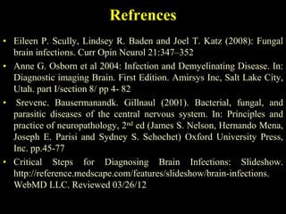 Refrences
• Eileen P. Scully, Lindsey R. Baden and Joel T. Katz (2008): Fungal
  brain infections. Curr Opin Neurol 21:347–352
• Anne G. Osborn et al 2004: Infection and Demyelinating Disease. In:
  Diagnostic imaging Brain. First Edition. Amirsys Inc, Salt Lake City,
  Utah. part I/section 8/ pp 4- 82
• Srevenc. Bausermanandk. Gillnaul (2001). Bacterial, fungal, and
  parasitic diseases of the central nervous system. In: Principles and
  practice of neuropathology, 2nd ed (James S. Nelson, Hernando Mena,
  Joseph E. Parisi and Sydney S. Schochet) Oxford University Press,
  Inc. pp.45-77
• Critical Steps for Diagnosing Brain Infections: Slideshow.
  http://reference.medscape.com/features/slideshow/brain-infections.
  WebMD LLC. Reviewed 03/26/12
 