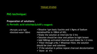TISSUE STAINS
PAS technique:
Preparation of solutions:
A) Periodic acid solution:
•Periodic acid-1gm
•Distilled water-100ml
B) Schiff's reagent:
Dissolve 1gm basic fuschin and 1.9gms of Sodium
metabisulfite in 100ml of HCL
Shake the solution at intervals for 2 hrs
Solution should be clear and yellow to light brown
Add 500mgs activated charcoal and shake for 1-2 mins
 Filter through a No.1 Whatman filter, the solution
should be clear and colorless
 If the solution is yellow repeat charcoal decolorization
 Store at 4°c
 