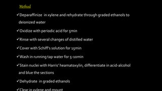 Deparaffinize in xylene and rehydrate through graded ethanols to
deionized water
Oxidize with periodic acid for 5min
Rinse with several changes of distilled water
Cover with Schiff's solution for 15min
Wash in running tap water for 5-10min
Stain nuclei with Harris’ heamatoxylin, differentiate in acid-alcohol
and blue the sections
Dehydrate in graded ethanols
Method
 