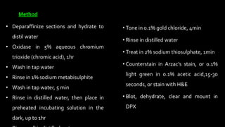 • Tone in 0.1% gold chloride, 4min
• Rinse in distilled water
• Treat in 2% sodium thiosulphate, 1min
• Counterstain in Arzac’s stain, or 0.1%
light green in 0.1% acetic acid,15-30
seconds, or stain with H&E
• Blot, dehydrate, clear and mount in
DPX
• Deparaffinize sections and hydrate to
distil water
• Oxidase in 5% aqueous chromium
trioxide (chromic acid), 1hr
• Wash in tap water
• Rinse in 1% sodium metabisulphite
• Wash in tap water, 5 min
• Rinse in distilled water, then place in
preheated incubating solution in the
dark, up to 1hr
Method
 