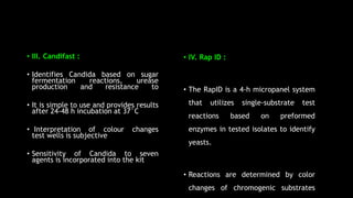 • III. Candifast :
• Identifies Candida based on sugar
fermentation reactions, urease
production and resistance to
• It is simple to use and provides results
after 24-48 h incubation at 37°C
• Interpretation of colour changes
test wells is subjective
• Sensitivity of Candida to seven
agents is incorporated into the kit
• IV. Rap ID :
• The RapID is a 4-h micropanel system
that utilizes single-substrate test
reactions based on preformed
enzymes in tested isolates to identify
yeasts.
• Reactions are determined by color
changes of chromogenic substrates
 