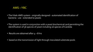 AMS –YBC
• TheVitek-AMS system - originally designed - automated identification of
bacteria - use - extended to yeasts
• The system is used in conjunction with a yeast biochemical card permitting the
identification of 36 species of yeast including 16 species of Candida
• Results are obtained after 4 – 8 hrs
• based on the transmission of light through inoculated substrate pools
 