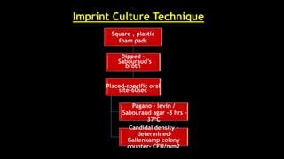 Imprint Culture Technique
Square , plastic
foam pads
Dipped –
Sabouraud’s
broth
Placed–specific oral
site–60sec
Pagano – levin /
Sabouraud agar –8 hrs -
37ºC
Candidal density –
determined–
Gallenkamp colony
counter- CFU/mm2
 