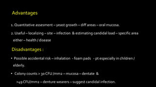 Advantages
1. Quantitative assesment – yeast growth – diff areas – oral mucosa.
2. Useful – localizing – site – infection & estimating candidal load – specific area
either – health / disease
Disadvantages :
• Possible accidental risk – inhalation - foam pads - pt especially in children /
elderly.
• Colony counts > 30 CFU /mm2 – mucosa – dentate &
>49 CFU/mm2 – denture wearers – suggest candidal infection.
 