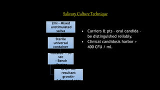 Salivary Culture Technique
2ml – Mixed
unstimulated
saliva
Sterile
universal
container
Vibrated - 30
sec
– Bench
vibrator
CFU / ml-
resultant
growth–
Sabouraud agar
• Carriers & pts – oral candida –
be distinguished reliably.
• Clinical candidosis harbor >
400 CFU / ml.
 