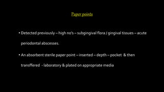 Paper points
• Detected previously – high no’s – subgingival flora / gingival tissues – acute
periodontal abscesses.
• An absorbent sterile paper point – inserted – depth – pocket & then
transffered - laboratory & plated on appropriate media
 