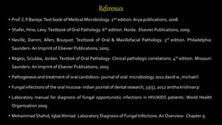 References
• Prof. C.P.Baveja.Text book of Medical Microbiology. 2nd edition:Arya publications; 2008.
• Shafer, Hine, Levy.Textbook of Oral Pathology. 6th edition. Noida: Elsevier Publications; 2009.
• Neville, Damm, Allen, Bouquot. Textbook of Oral & Maxillofacial Pathology. 3rd edition. Philadelphia:
Saunders- An Imprint of Elsevier Publications; 2005.
• Regezi, Sciubba, Jordan. Textbok of Oral Pathology- Clinical pathologic correlations. 4th edition. Missouri:
Saunders- An Imprint of Elsevier Publications; 2003.
• Pathogenesis and treatment of oral candidosis- journal of oral microbiology 2011 david w ,michaell
• Fungal infections of the oral mucosa- indian journal of dental research, 23(5), 2012 anitha krishnanp
• Laboratory manual for diagnosis of fungal opportunistic infections in HIV/AIDS patients: World Health
Organization 2009
• Mohammad Shahid, Iqbal Ahmad. Laboratory Diagnosis of Fungal Infections:An Overview: Chapter 9.
 